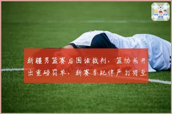 新疆男篮赛后围堵裁判，篮协或开出重磅罚单，新赛季纪律严打将至？