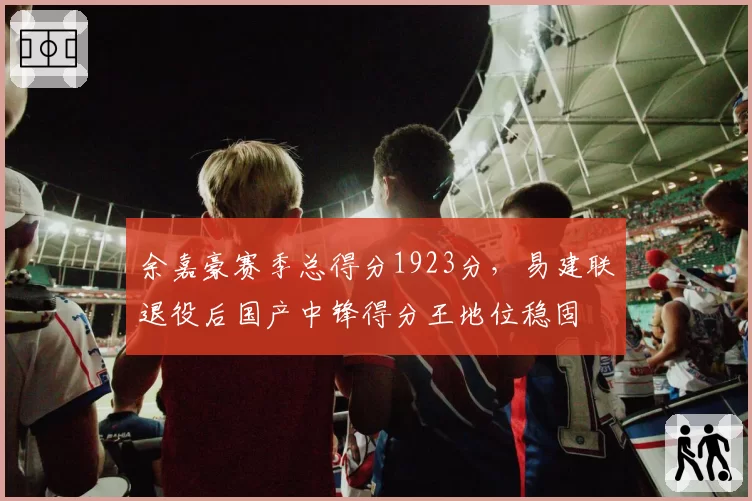 余嘉豪赛季总得分1923分，易建联退役后国产中锋得分王地位稳固