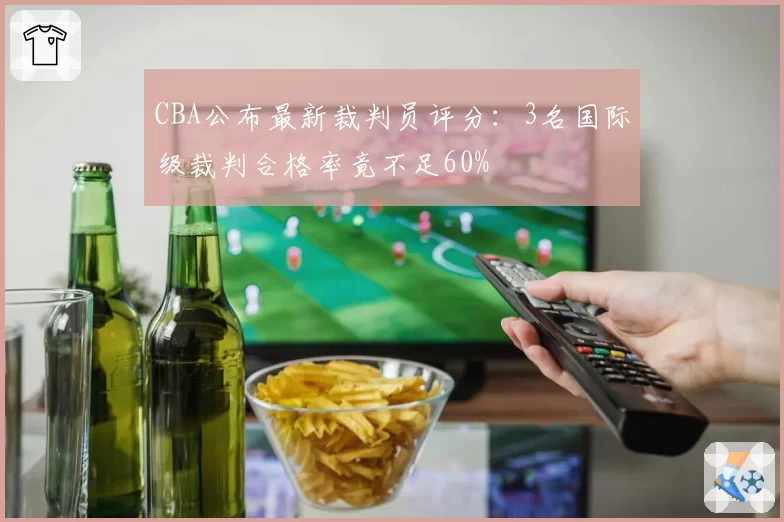 CBA公布最新裁判员评分：3名国际级裁判合格率竟不足60%