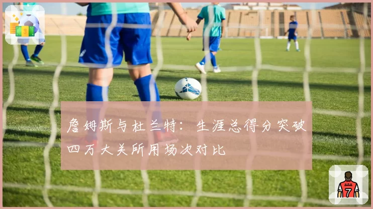 詹姆斯与杜兰特:生涯总得分突破四万大关所用场次对比