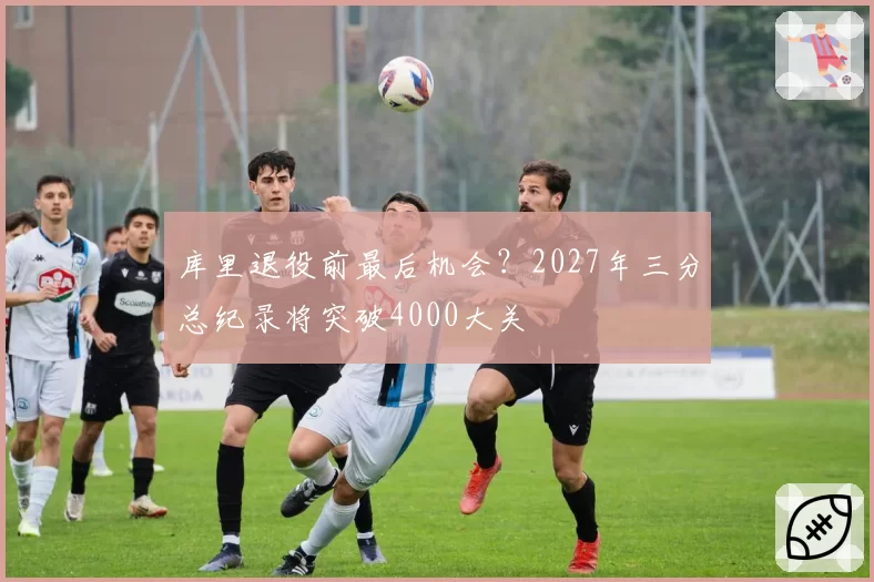 库里退役前最后机会？2027年三分总纪录将突破4000大关