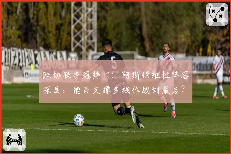 欧协联夺冠热门：阿斯顿维拉阵容深度，能否支撑多线作战到最后？