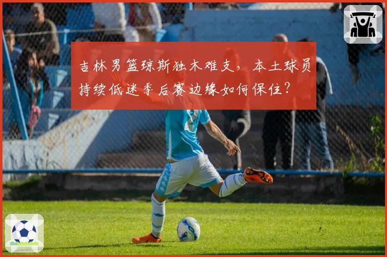 吉林男篮琼斯独木难支，本土球员持续低迷季后赛边缘如何保住？