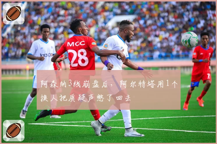 阿森纳3线崩盘后,阿尔特塔用1个换人把质疑声憋了回去
