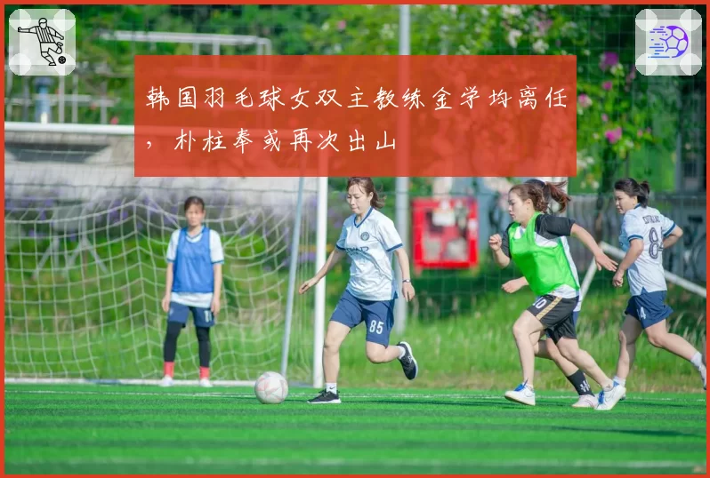 韩国羽毛球女双主教练金学均离任，朴柱奉或再次出山