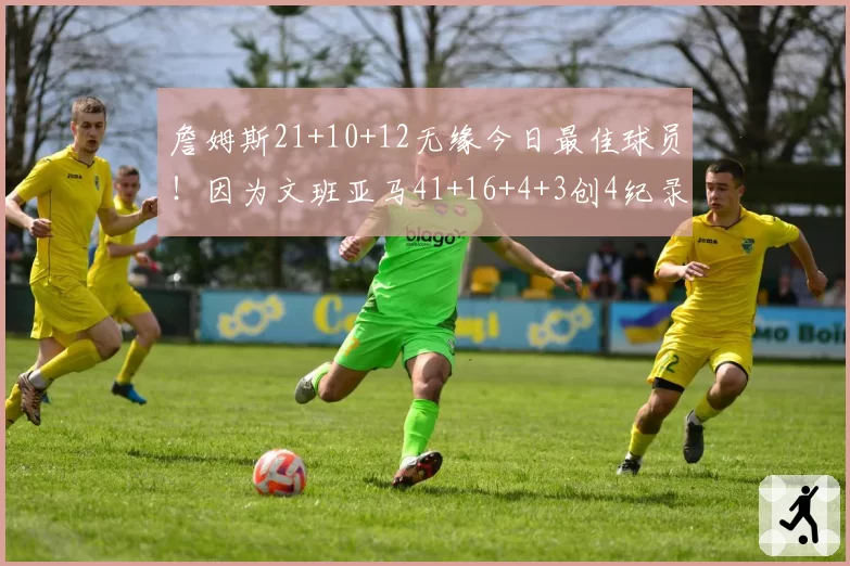 詹姆斯21+10+12无缘今日最佳球员！因为文班亚马41+16+4+3创4纪录