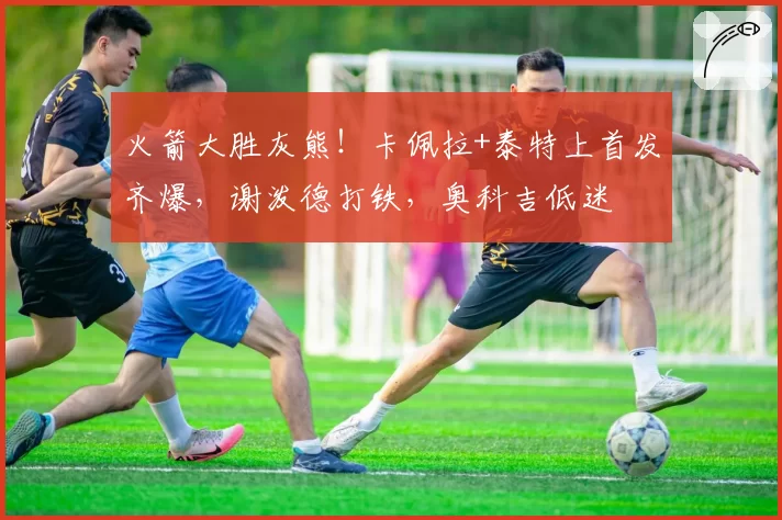 火箭大胜灰熊!卡佩拉+泰特上首发齐爆,谢泼德打铁,奥科吉低迷