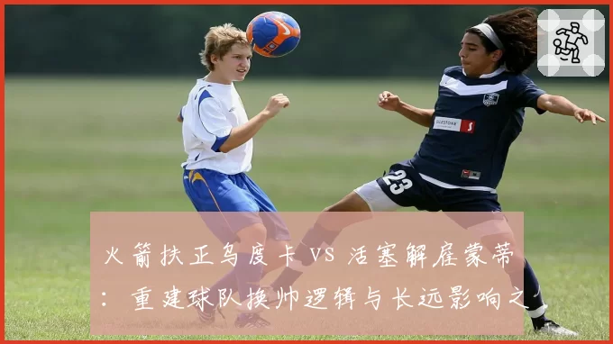 火箭扶正乌度卡 vs 活塞解雇蒙蒂：重建球队换帅逻辑与长远影响之争
