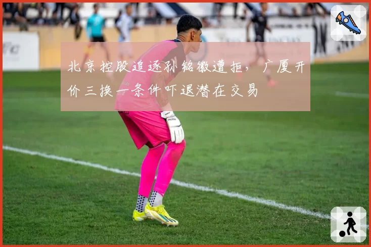 北京控股追逐孙铭徽遭拒,广厦开价三换一条件吓退潜在交易